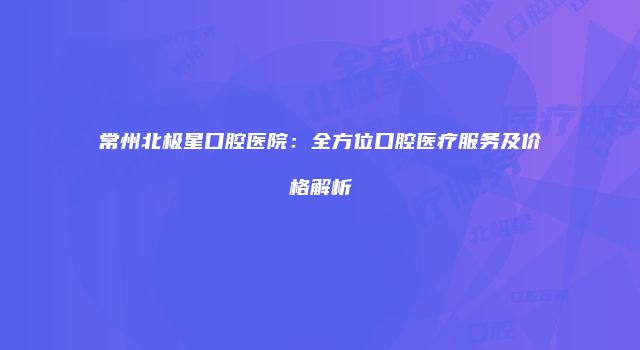 常州北极星口腔医院：全方位口腔医疗服务及价格解析