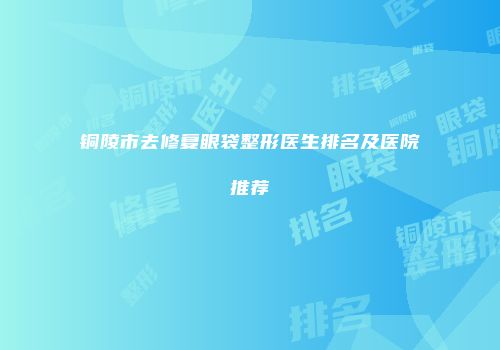 铜陵市去修复眼袋整形医生排名及医院推荐
