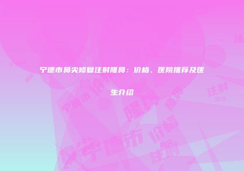 宁德市鼻尖修复注射隆鼻：价格、医院推荐及医生介绍