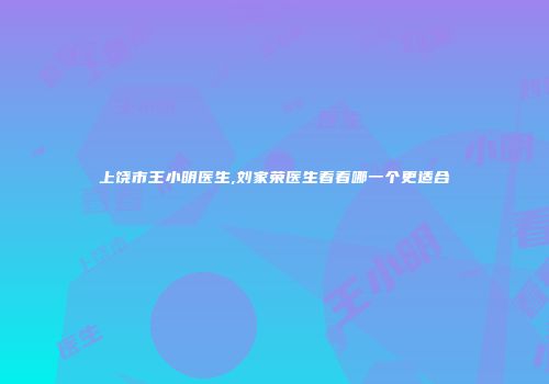 上饶市王小明医生,刘家荣医生看看哪一个更适合