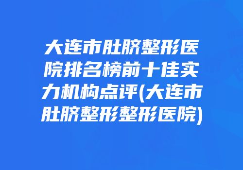 大连市肚脐整形医院排名榜前十佳实力机构点评(大连市肚脐整形整形医院)