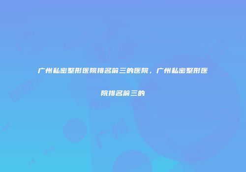 广州私密整形医院排名前三的医院，广州私密整形医院排名前三的