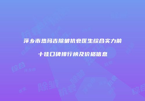 萍乡市热玛吉除皱抗衰医生综合实力前十佳口碑排行榜及价格信息
