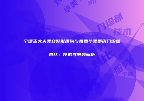 宁德王大夫美容整形医院与福鼎华美整形门诊部对比：技术与服务解析