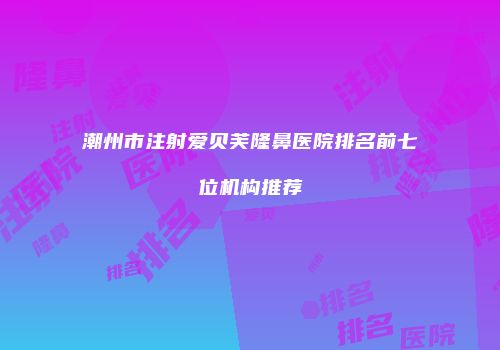 潮州市注射爱贝芙隆鼻医院排名前七位机构推荐