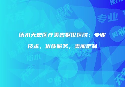 衡水天宏医疗美容整形医院：专业技术，优质服务，美丽定制