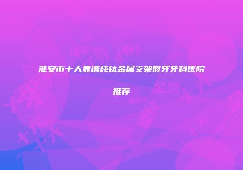 淮安市十大靠谱纯钛金属支架假牙牙科医院推荐