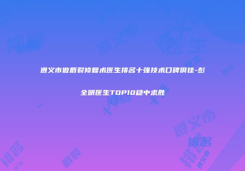 遵义市做唇裂修复术医生排名十强技术口碑俱佳-彭全明医生TOP10稳中求胜