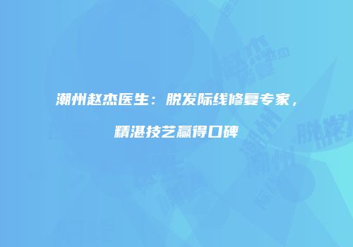潮州赵杰医生：脱发际线修复专家，精湛技艺赢得口碑