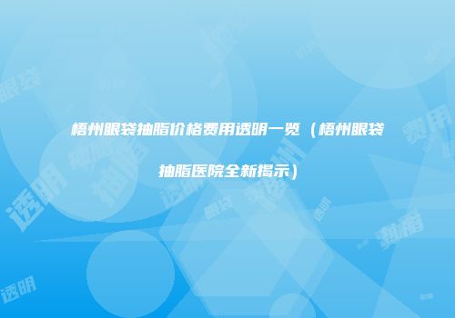 梧州眼袋抽脂价格费用透明一览（梧州眼袋抽脂医院全新揭示）
