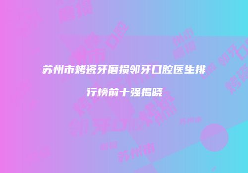 苏州市烤瓷牙磨损邻牙口腔医生排行榜前十强揭晓