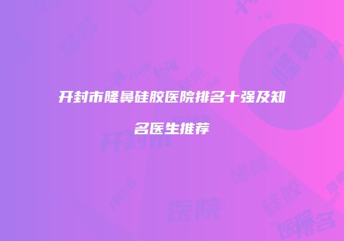 开封市隆鼻硅胶医院排名十强及知名医生推荐