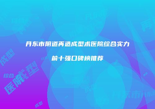 丹东市阴道再造成型术医院综合实力前十强口碑榜推荐