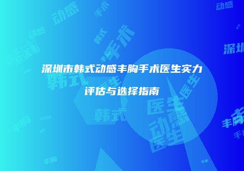 深圳市韩式动感丰胸手术医生实力评估与选择指南
