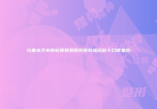 乌鲁木齐市肋软骨隆鼻整形医院排名前十口碑集合
