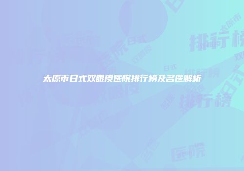 太原市日式双眼皮医院排行榜及名医解析