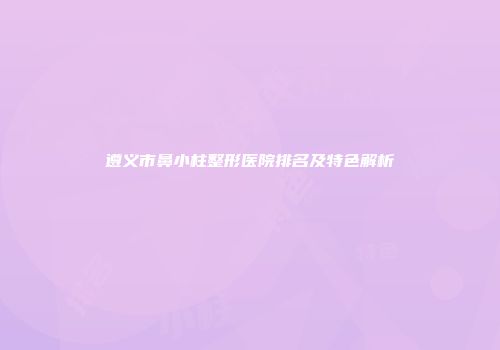 遵义市鼻小柱整形医院排名及特色解析