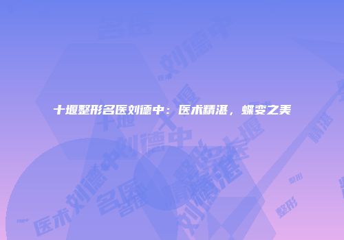 十堰整形名医刘德中：医术精湛，蝶变之美