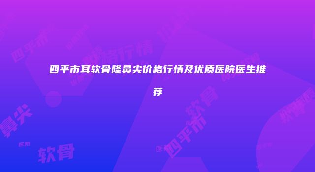 四平市耳软骨隆鼻尖价格行情及优质医院医生推荐