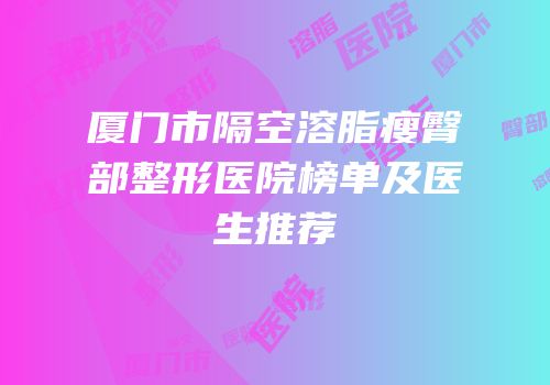 厦门市隔空溶脂瘦臀部整形医院榜单及医生推荐