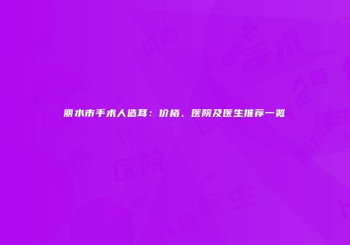 丽水市手术人造耳：价格、医院及医生推荐一览