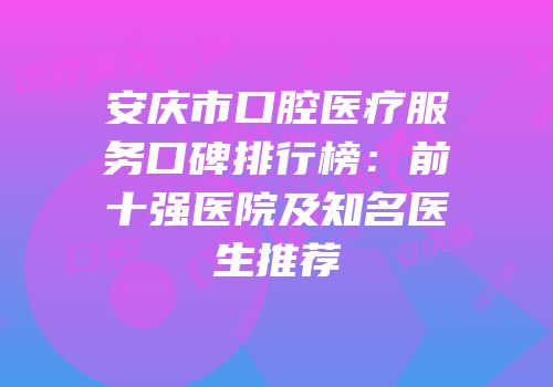 安庆市口腔医疗服务口碑排行榜：前十强医院及知名医生推荐