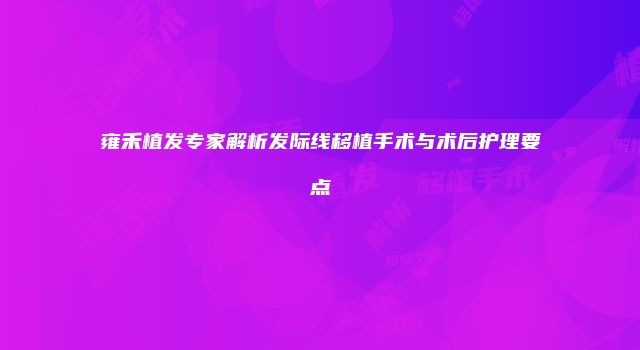 雍禾植发专家解析发际线移植手术与术后护理要点