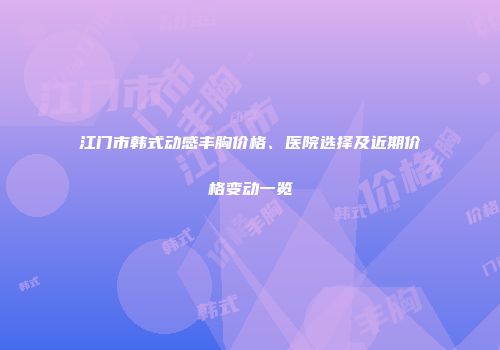 江门市韩式动感丰胸价格、医院选择及近期价格变动一览