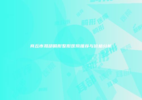 商丘市耳部畸形整形医院推荐与价格分析