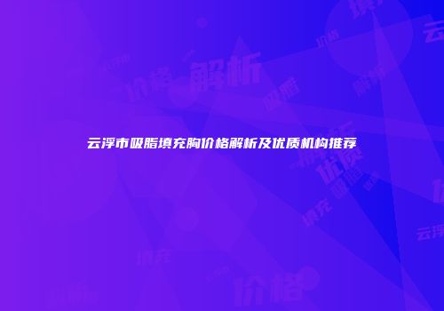 云浮市吸脂填充胸价格解析及优质机构推荐