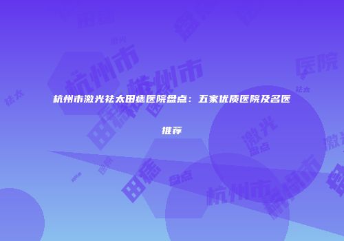 杭州市激光祛太田痣医院盘点：五家优质医院及名医推荐