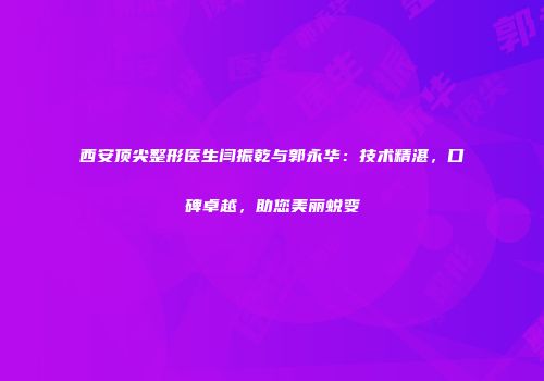 西安顶尖整形医生闫振乾与郭永华：技术精湛，口碑卓越，助您美丽蜕变