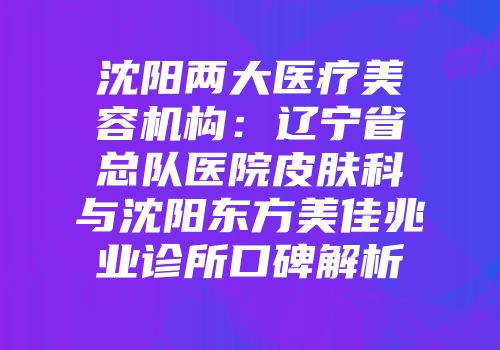 沈阳两大医疗美容机构：辽宁省总队医院皮肤科与沈阳东方美佳兆业诊所口碑解析
