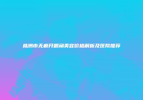 株洲市无痕开眼角美容价格解析及医院推荐