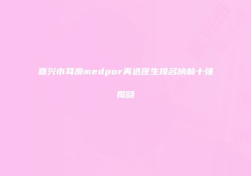 嘉兴市耳廓medpor再造医生排名榜前十强揭晓