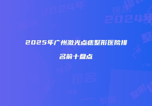 2025年广州激光点痣整形医院排名前十盘点
