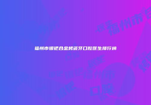 福州市银钯合金烤瓷牙口腔医生排行榜