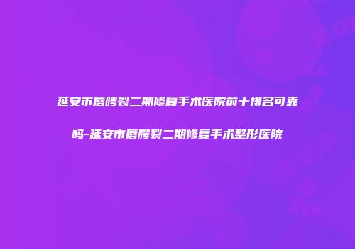 延安市唇腭裂二期修复手术医院前十排名可靠吗-延安市唇腭裂二期修复手术整形医院