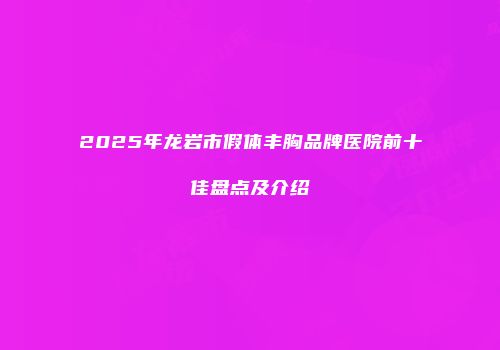 2025年龙岩市假体丰胸品牌医院前十佳盘点及介绍