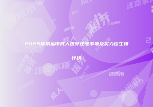 2025年清远市成人拔牙注意事项及实力医生排行榜
