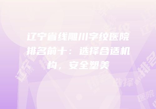 辽宁省线雕川字纹医院排名前十：选择合适机构，安全塑美