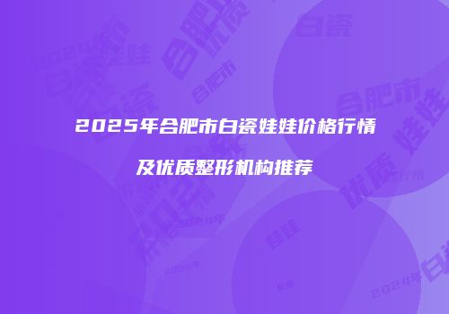 2025年合肥市白瓷娃娃价格行情及优质整形机构推荐
