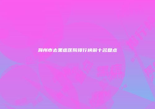 滁州市去黑痣医院排行榜前十名盘点