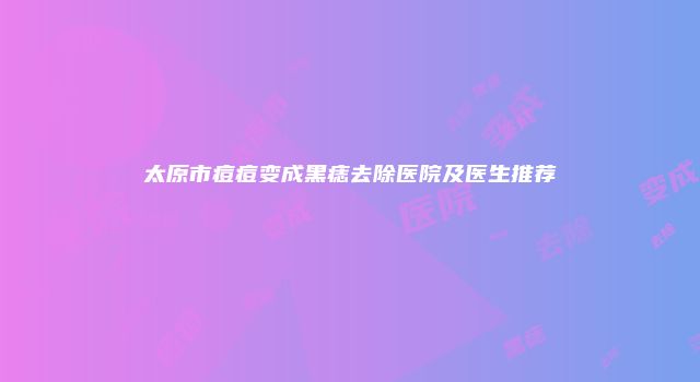 太原市痘痘变成黑痣去除医院及医生推荐