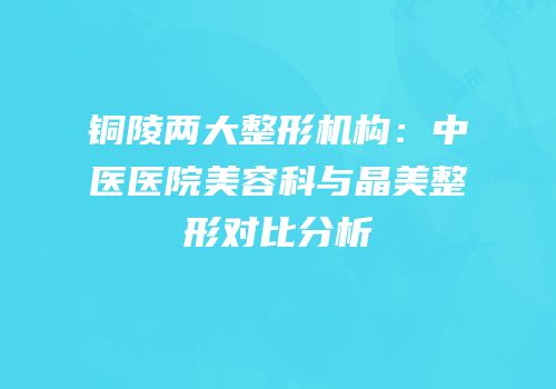 铜陵两大整形机构：中医医院美容科与晶美整形对比分析