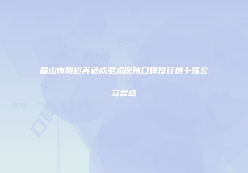 眉山市阴道再造成型术医院口碑排行前十强公立盘点