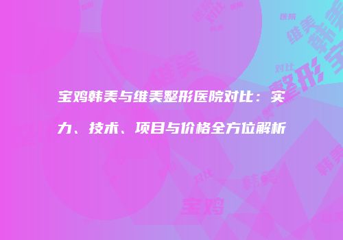 宝鸡韩美与维美整形医院对比：实力、技术、项目与价格全方位解析