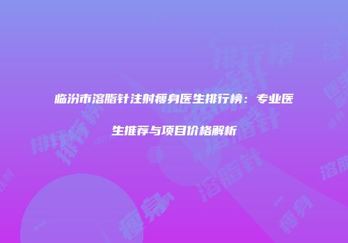 临汾市溶脂针注射瘦身医生排行榜：专业医生推荐与项目价格解析