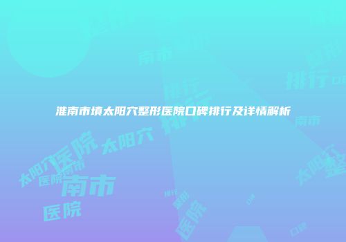 淮南市填太阳穴整形医院口碑排行及详情解析