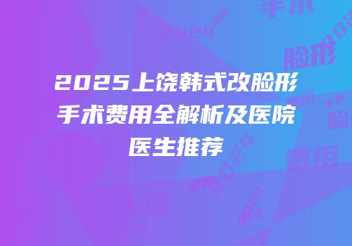 2025上饶韩式改脸形手术费用全解析及医院医生推荐